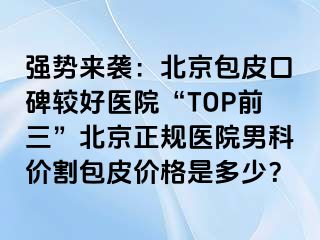 强势来袭：北京包皮口碑较好医院“TOP前三”北京正规医院男科价割包皮价格是多少？