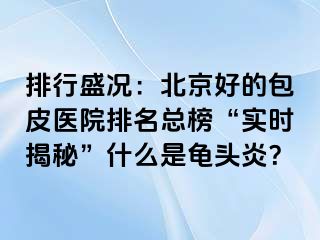 排行盛况：北京好的包皮医院排名总榜“实时揭秘”什么是龟头炎？