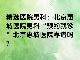 精选医院男科：北京惠城医院男科“预约就诊”北京惠城医院靠谱吗？