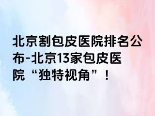 北京割包皮医院排名公布-北京13家包皮医院“独特视角”！