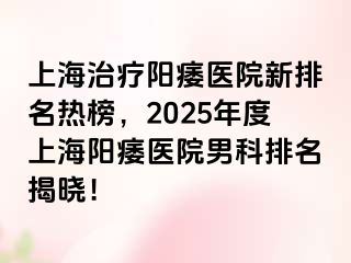 上海治疗阳痿医院新排名热榜，2025年度上海阳痿医院男科排名揭晓！