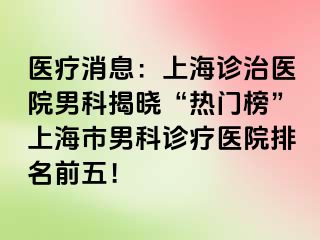 医疗消息：上海诊治医院男科揭晓“热门榜”上海市男科诊疗医院排名前五！