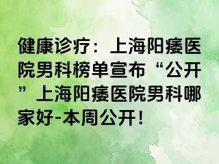 健康诊疗：上海阳痿医院男科榜单宣布“公开”上海阳痿医院男科哪家好-本周公开！