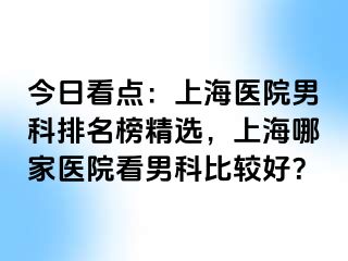 今日看点：上海医院男科排名榜精选，上海哪家医院看男科比较好？