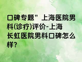 口碑专题”上海医院男科(诊疗)评价-上海长虹医院男科口碑怎么样？