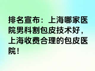 排名宣布：上海哪家医院男科割包皮技术好，上海收费合理的包皮医院！