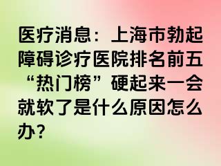 医疗消息：上海市勃起障碍诊疗医院排名前五“热门榜”硬起来一会就软了是什么原因怎么办？