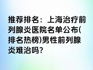 推荐排名：上海治疗前列腺炎医院名单公布(排名热榜)男性前列腺炎难治吗?