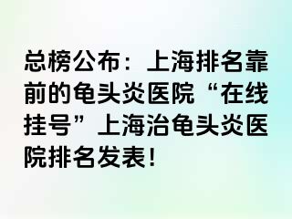 总榜公布：上海排名靠前的龟头炎医院“在线挂号”上海治龟头炎医院排名发表！