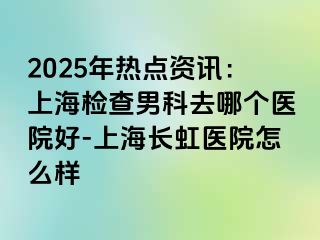2025年热点资讯：上海检查男科去哪个医院好-上海长虹医院怎么样