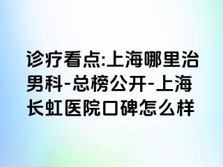 诊疗看点:上海哪里治男科-总榜公开-上海长虹医院口碑怎么样