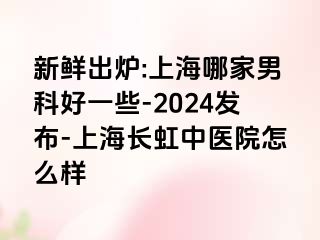 新鲜出炉:上海哪家男科好一些-2024发布-上海长虹中医院怎么样