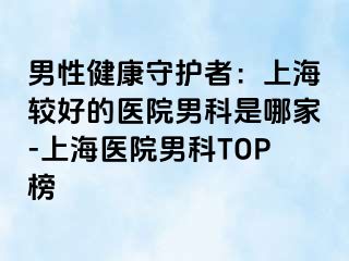 男性健康守护者：上海较好的医院男科是哪家-上海医院男科TOP榜