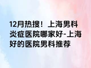12月热搜！上海男科炎症医院哪家好-上海好的医院男科推荐