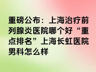 重磅公布：上海治疗前列腺炎医院哪个好“重点排名”上海长虹医院男科怎么样
