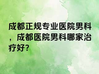 成都正规专业医院男科，成都医院男科哪家治疗好?