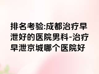 排名考验:成都治疗早泄好的医院男科-治疗早泄京城哪个医院好