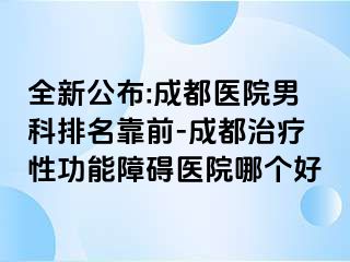 全新公布:成都医院男科排名靠前-成都治疗性功能障碍医院哪个好