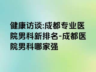 健康访谈:成都专业医院男科新排名-成都医院男科哪家强