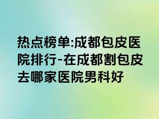 热点榜单:成都包皮医院排行-在成都割包皮去哪家医院男科好