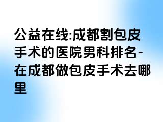 公益在线:成都割包皮手术的医院男科排名-在成都做包皮手术去哪里
