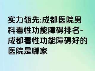 实力瓴先:成都医院男科看性功能障碍排名-成都看性功能障碍好的医院是哪家