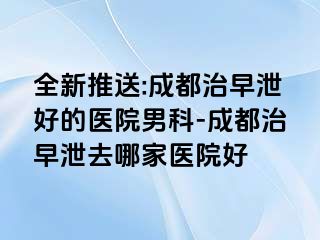 全新推送:成都治早泄好的医院男科-成都治早泄去哪家医院好