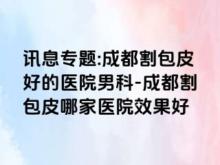 讯息专题:成都割包皮好的医院男科-成都割包皮哪家医院效果好