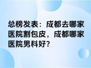 总榜发表：成都去哪家医院割包皮，成都哪家医院男科好?