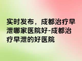 实时发布，成都治疗早泄哪家医院好-成都治疗早泄的好医院