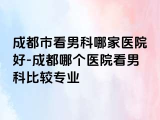 成都市看男科哪家医院好-成都哪个医院看男科比较专业