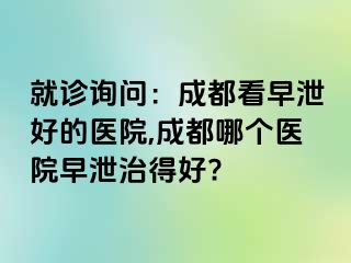 就诊询问：成都看早泄好的医院,成都哪个医院早泄治得好?