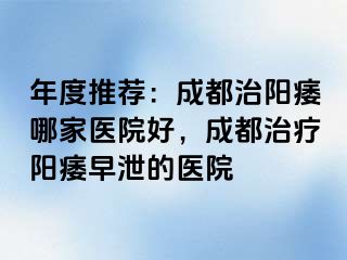年度推荐：成都治阳痿哪家医院好，成都治疗阳痿早泄的医院