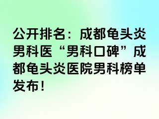 公开排名：成都龟头炎男科医“男科口碑”成都龟头炎医院男科榜单发布！