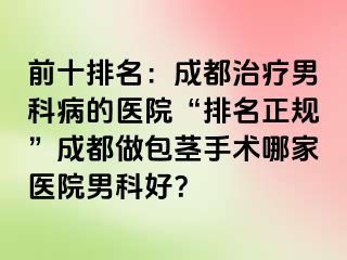 前十排名：成都治疗男科病的医院“排名正规”成都做包茎手术哪家医院男科好？