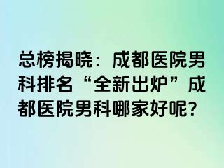总榜揭晓：成都医院男科排名“全新出炉”成都医院男科哪家好呢？