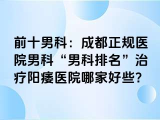 前十男科：成都正规医院男科“男科排名”治疗阳痿医院哪家好些？