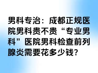 男科专治：成都正规医院男科贵不贵“专业男科”医院男科检查前列腺炎需要花多少钱？