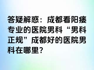答疑解惑：成都看阳痿专业的医院男科“男科正规”成都好的医院男科在哪里？