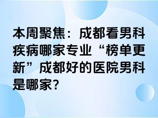 本周聚焦：成都看男科疾病哪家专业“榜单更新”成都好的医院男科是哪家？