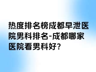 热度排名榜成都早泄医院男科排名-成都哪家医院看男科好？