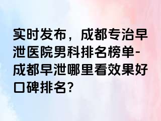 实时发布，成都专治早泄医院男科排名榜单-成都早泄哪里看效果好口碑排名?