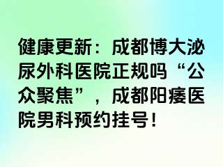 健康更新：成都博大泌尿外科医院正规吗“公众聚焦”，成都阳痿医院男科预约挂号！