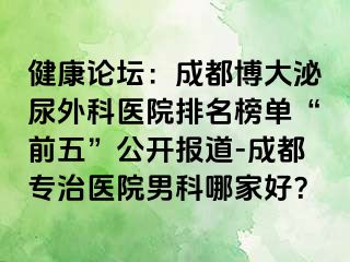 健康论坛：成都博大泌尿外科医院排名榜单“前五”公开报道-成都专治医院男科哪家好？