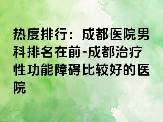 热度排行：成都医院男科排名在前-成都治疗性功能障碍比较好的医院