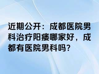 近期公开：成都医院男科治疗阳痿哪家好，成都有医院男科吗？