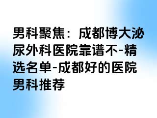 男科聚焦：成都博大泌尿外科医院靠谱不-精选名单-成都好的医院男科推荐