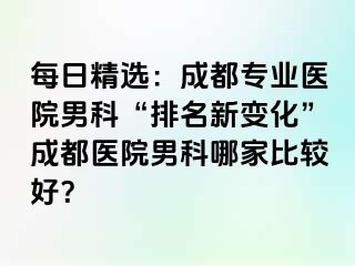 每日精选：成都专业医院男科“排名新变化”成都医院男科哪家比较好？