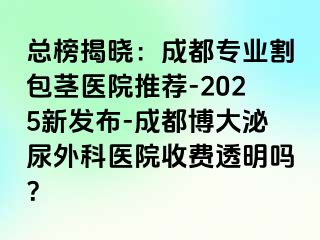 总榜揭晓：成都专业割包茎医院推荐-2025新发布-成都博大泌尿外科医院收费透明吗？
