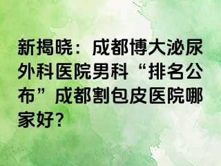 新揭晓：成都博大泌尿外科医院男科“排名公布”成都割包皮医院哪家好？